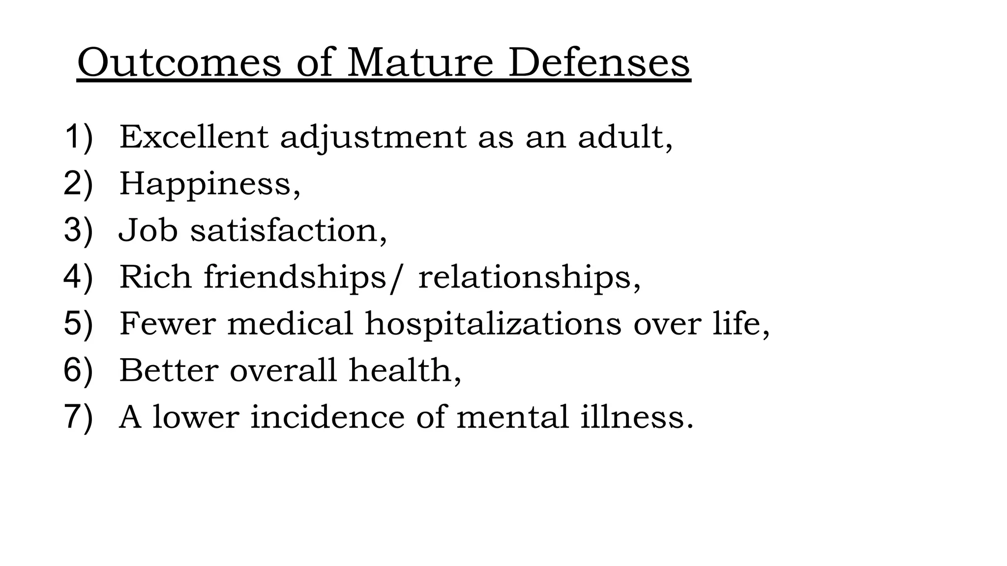 Outcomes of Mature Defenses
1) Excellent adjustment as an adult,
2) Happiness,
3) Job satisfaction,
4) Rich friendships/ relationships,
5) Fewer medical hospitalizations over life,
6) Better overall health,
7) A lower incidence of mental illness.
 