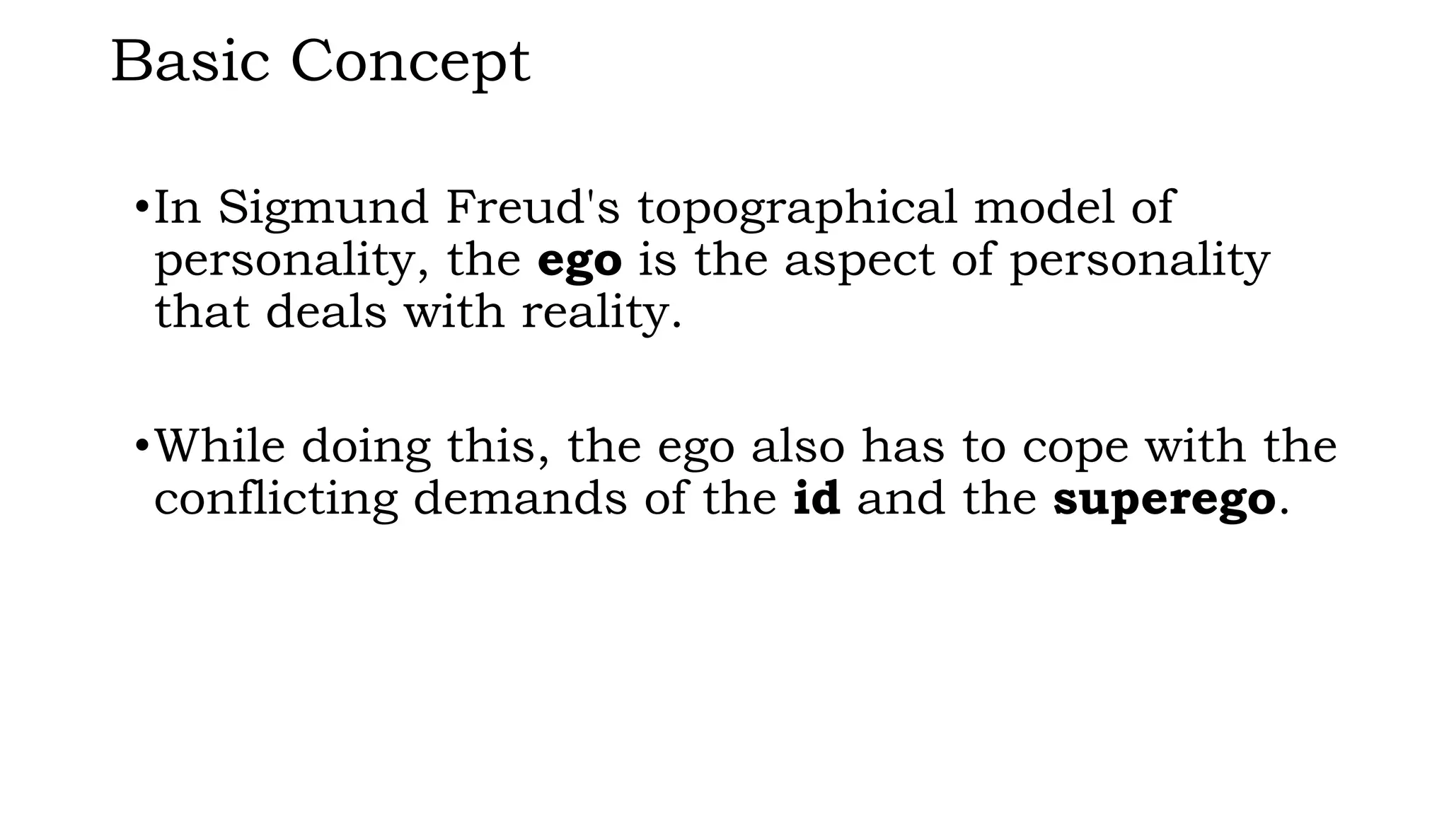 Basic Concept
•In Sigmund Freud's topographical model of
personality, the ego is the aspect of personality
that deals with reality.
•While doing this, the ego also has to cope with the
conflicting demands of the id and the superego.
 