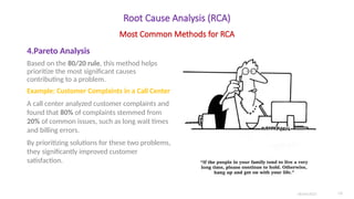 Root Cause Analysis (RCA)
4.Pareto Analysis
Based on the 80/20 rule, this method helps
prioritize the most significant causes
contributing to a problem.
Example: Customer Complaints in a Call Center
A call center analyzed customer complaints and
found that 80% of complaints stemmed from
20% of common issues, such as long wait times
and billing errors.
By prioritizing solutions for these two problems,
they significantly improved customer
satisfaction.
06/04/2025 10
Most Common Methods for RCA
 