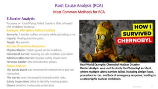 Root Cause Analysis (RCA)
5.Barrier Analysis
Focuses on identifying failed barriers that allowed
the problem to occur.
Example: Workplace Safety Incident
Scenario: A worker suffers an injury while operating a machine.
Hazard: Moving machine parts.
Target: The worker.
Barriers (Preventive Measures):
Physical Barrier: Safety guard on the machine.
Procedural Barrier: Training on safe machine operation.
Administrative Barrier: Regular safety inspections.
Personal Barrier: Use of protective gloves.
Failure Analysis:
The safety guard was removed for maintenance but not
reinstalled.
The worker was not properly trained on the risks.
Safety inspections failed to identify missing guards.
Gloves provided inadequate protection. 06/04/2025 11
Most Common Methods for RCA
Real-World Example: Chernobyl Nuclear Disaster
Barrier Analysis was used to study the Chernobyl accident,
where multiple safety barriers failed, including design flaws,
procedural errors, and lack of emergency response, leading to
a catastrophic nuclear meltdown.
 