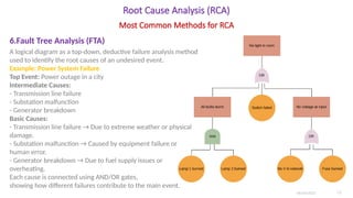 Root Cause Analysis (RCA)
6.Fault Tree Analysis (FTA)
A logical diagram as a top-down, deductive failure analysis method
used to identify the root causes of an undesired event.
Example: Power System Failure
Top Event: Power outage in a city
Intermediate Causes:
- Transmission line failure
- Substation malfunction
- Generator breakdown
Basic Causes:
- Transmission line failure → Due to extreme weather or physical
damage.
- Substation malfunction → Caused by equipment failure or
human error.
- Generator breakdown → Due to fuel supply issues or
overheating.
Each cause is connected using AND/OR gates,
showing how different failures contribute to the main event.
06/04/2025 12
Most Common Methods for RCA
 