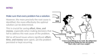 Make sure that every problem has a solution.
However, the more precisely the root cause is
identified, the more effectively the optimal
solution can be determined.
This is crucial for saving effort, time, and
money, especially when making decisions that
fail to address the root cause of the problem.
We've all faced issues where significant effort,
time, and money were spent, yet the problem
persisted or kept recurring.
06/04/2025 4
INTRO
 