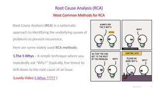 Root Cause Analysis (RCA)
Root Cause Analysis (RCA) is a systematic
approach to identifying the underlying causes of
problems to prevent recurrence.
Here are some widely used RCA methods:
1.The 5 Whys – A simple technique where you
repeatedly ask "Why?" (typically, five times) to
drill down to the root cause of an issue.
(Lovely Video 5 Whys ????? )
06/04/2025 5
Most Common Methods for RCA
 