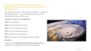 Example of one of the most effective methods for
identifying the root cause of a problem which is the 5
Whys technique.
By repeatedly asking "Why did this happen?"—typically
five times or more—you can drill down to the most
fundamental cause of the issue.
Example: Ozone Layer Depletion
Why? Air pollution
Why? Industrial development
Why? Lack of regulatory laws
Why? Non-compliant factories
Why? Absence of monitoring
Why? Governments not taking serious action
Solution:
Implementing binding international agreements to
regulate and mitigate environmental damage.
06/04/2025 6
 