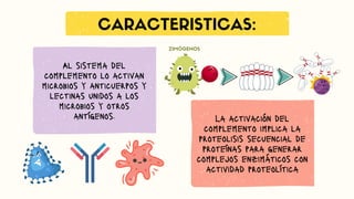 CARACTERISTICAS:
Al sistema del
complemento lo activan
microbios y anticuerpos y
lectinas unidos a los
microbios y otros
antígenos. La activación del
complemento implica la
proteolisis secuencial de
proteínas para generar
complejos enzimáticos con
actividad proteolítica
ZIMÓGENOS
 