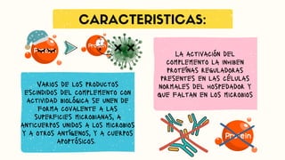CARACTERISTICAS:
Varios de los productos
escindidos del complemento con
actividad biológica se unen de
forma covalente a las
superficies microbianas, a
anticuerpos unidos a los microbios
y a otros antígenos, y a cuerpos
apoptósicos.
La activación del
complemento la inhiben
proteínas reguladoras
presentes en las células
normales del hospedador y
que faltan en los microbios
 