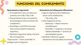 FUNCIONES DEL COMPLEMENTO
Estimulación de la Respuesta Inflamatoria:
Algunos fragmentos del complemento
actúan como anafilotoxinas:
C3a, C4a y C5a
Estos fragmentos activan:
Mastocitos → liberan histamina
(vasodilatación).
Neutrófilos → migración y activación.
Células endoteliales → aumento de
permeabilidad vascular.
Resultado: Inflamación aguda,
reclutamiento de más células inmunitarias.
Opsonización y Fagocitosis:
El complemento marca microbios con
proteínas como C3b, iC3b y C4b.
Estas proteínas se fijan a la superficie
de los patógenos tras la activación del
complemento.
Macrófagos y neutrófilos reconocen
estas marcas mediante receptores
específicos.
Resultado: Fagocitosis rápida y eficiente
del microorganismo.
*Opsonización = “hacer comestible” al
patógeno para los fagocitos.
 