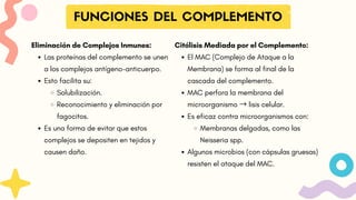 FUNCIONES DEL COMPLEMENTO
Citólisis Mediada por el Complemento:
El MAC (Complejo de Ataque a la
Membrana) se forma al final de la
cascada del complemento.
MAC perfora la membrana del
microorganismo → lisis celular.
Es eficaz contra microorganismos con:
Membranas delgadas, como las
Neisseria spp.
Algunos microbios (con cápsulas gruesas)
resisten el ataque del MAC.
Eliminación de Complejos Inmunes:
Las proteínas del complemento se unen
a los complejos antígeno-anticuerpo.
Esto facilita su:
Solubilización.
Reconocimiento y eliminación por
fagocitos.
Es una forma de evitar que estos
complejos se depositen en tejidos y
causen daño.
 