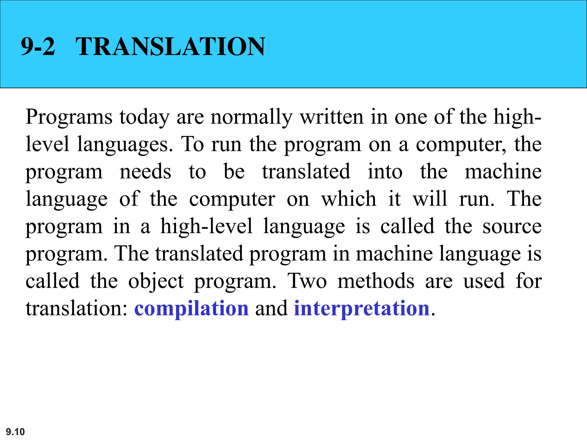 9.10
9-2 TRANSLATION
Programs today are normally written in one of the high-
level languages. To run the program on a computer, the
program needs to be translated into the machine
language of the computer on which it will run. The
program in a high-level language is called the source
program. The translated program in machine language is
called the object program. Two methods are used for
translation: compilation and interpretation.
 