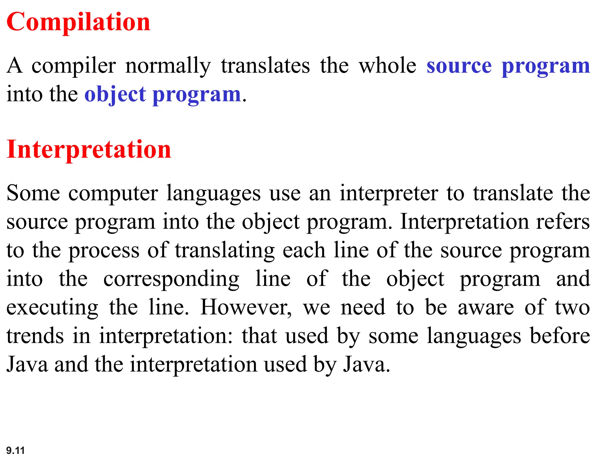 9.11
Compilation
A compiler normally translates the whole source program
into the object program.
Interpretation
Some computer languages use an interpreter to translate the
source program into the object program. Interpretation refers
to the process of translating each line of the source program
into the corresponding line of the object program and
executing the line. However, we need to be aware of two
trends in interpretation: that used by some languages before
Java and the interpretation used by Java.
 