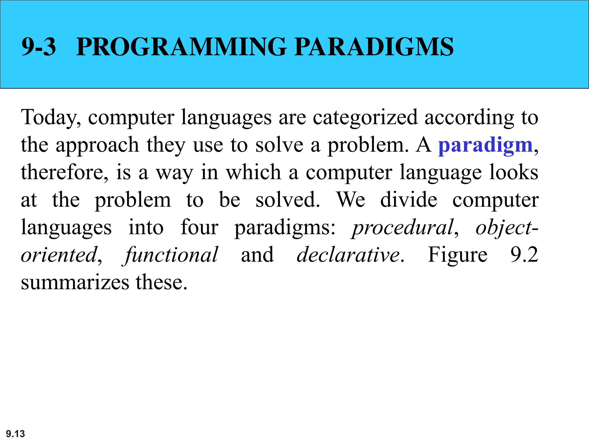9.13
9-3 PROGRAMMING PARADIGMS
Today, computer languages are categorized according to
the approach they use to solve a problem. A paradigm,
therefore, is a way in which a computer language looks
at the problem to be solved. We divide computer
languages into four paradigms: procedural, object-
oriented, functional and declarative. Figure 9.2
summarizes these.
 