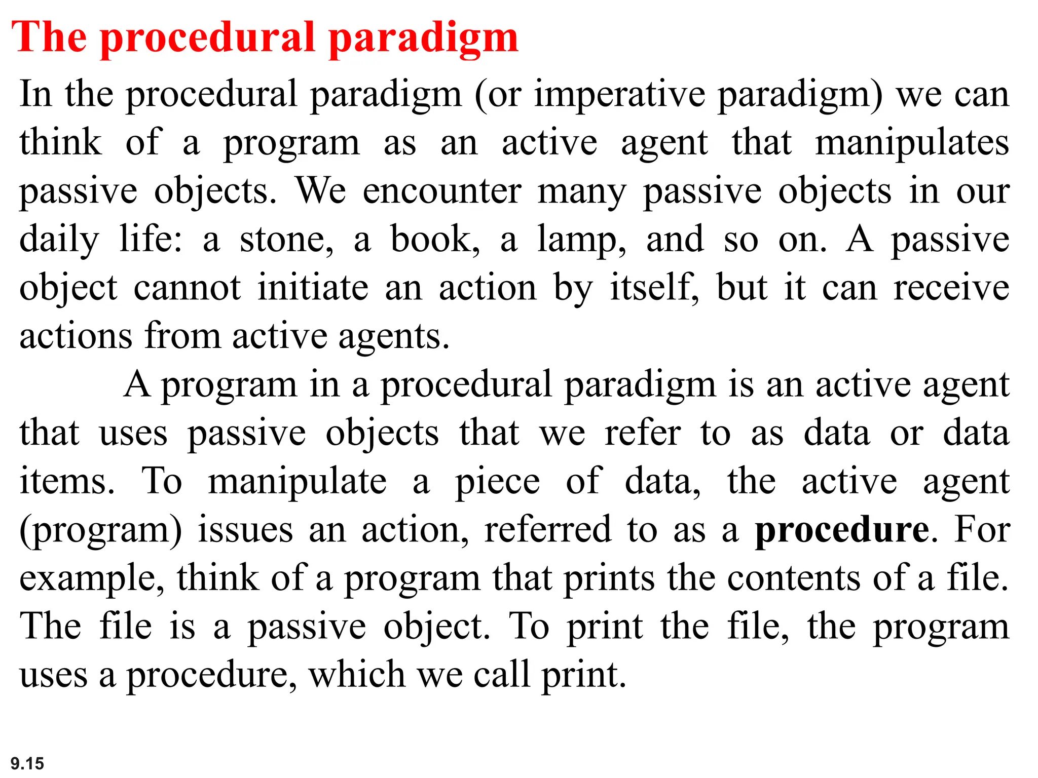 9.15
The procedural paradigm
In the procedural paradigm (or imperative paradigm) we can
think of a program as an active agent that manipulates
passive objects. We encounter many passive objects in our
daily life: a stone, a book, a lamp, and so on. A passive
object cannot initiate an action by itself, but it can receive
actions from active agents.
A program in a procedural paradigm is an active agent
that uses passive objects that we refer to as data or data
items. To manipulate a piece of data, the active agent
(program) issues an action, referred to as a procedure. For
example, think of a program that prints the contents of a file.
The file is a passive object. To print the file, the program
uses a procedure, which we call print.
 