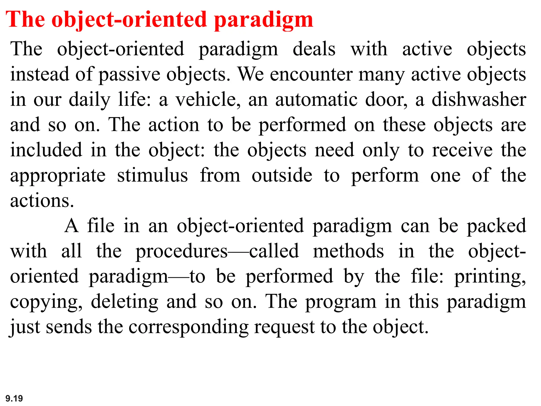 9.19
The object-oriented paradigm
The object-oriented paradigm deals with active objects
instead of passive objects. We encounter many active objects
in our daily life: a vehicle, an automatic door, a dishwasher
and so on. The action to be performed on these objects are
included in the object: the objects need only to receive the
appropriate stimulus from outside to perform one of the
actions.
A file in an object-oriented paradigm can be packed
with all the procedures—called methods in the object-
oriented paradigm—to be performed by the file: printing,
copying, deleting and so on. The program in this paradigm
just sends the corresponding request to the object.
 