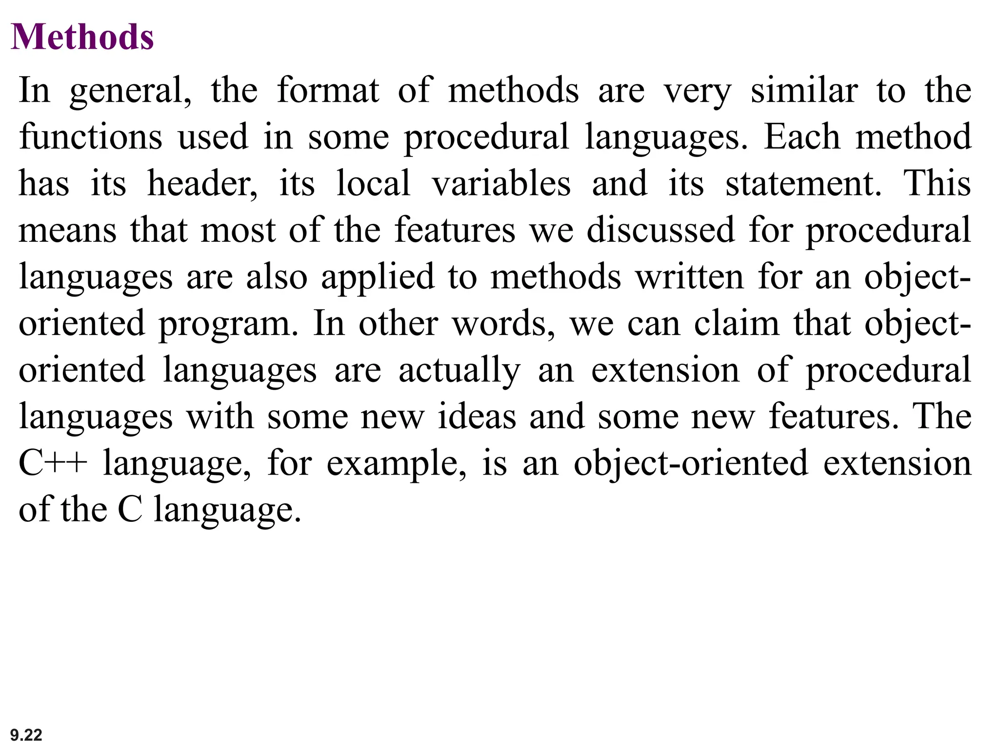 9.22
Methods
In general, the format of methods are very similar to the
functions used in some procedural languages. Each method
has its header, its local variables and its statement. This
means that most of the features we discussed for procedural
languages are also applied to methods written for an object-
oriented program. In other words, we can claim that object-
oriented languages are actually an extension of procedural
languages with some new ideas and some new features. The
C++ language, for example, is an object-oriented extension
of the C language.
 