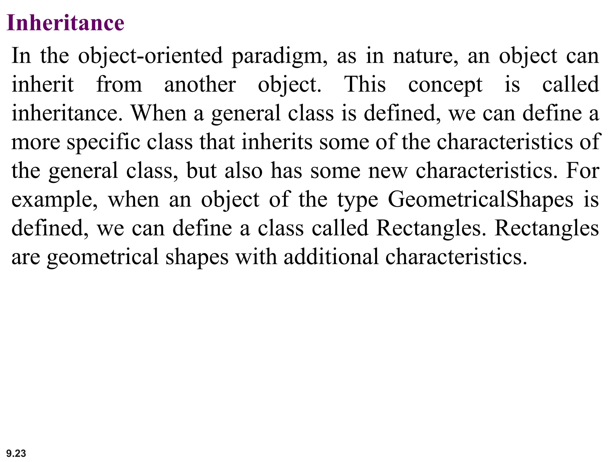 9.23
Inheritance
In the object-oriented paradigm, as in nature, an object can
inherit from another object. This concept is called
inheritance. When a general class is defined, we can define a
more specific class that inherits some of the characteristics of
the general class, but also has some new characteristics. For
example, when an object of the type GeometricalShapes is
defined, we can define a class called Rectangles. Rectangles
are geometrical shapes with additional characteristics.
 