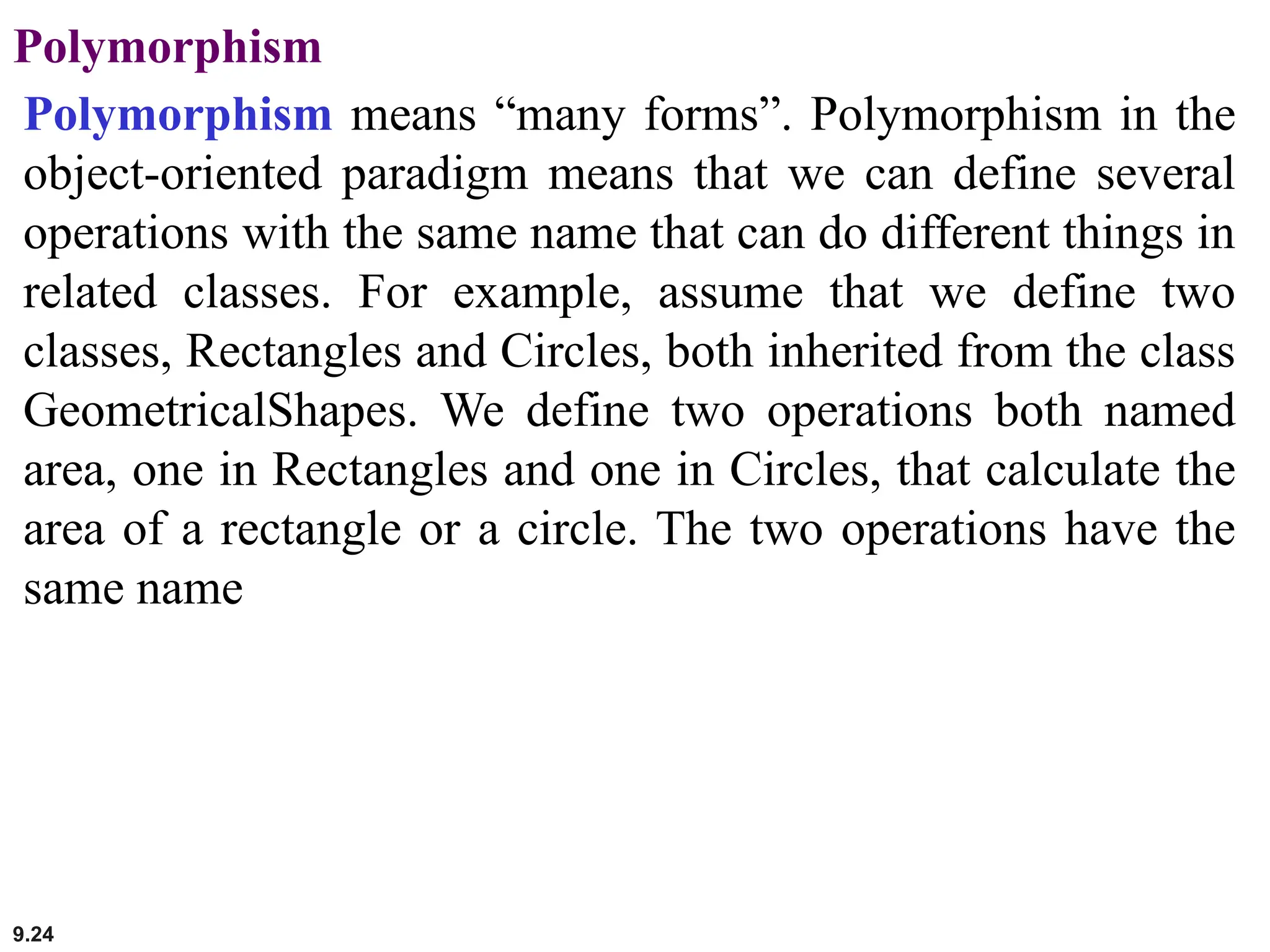 9.24
Polymorphism
Polymorphism means “many forms”. Polymorphism in the
object-oriented paradigm means that we can define several
operations with the same name that can do different things in
related classes. For example, assume that we define two
classes, Rectangles and Circles, both inherited from the class
GeometricalShapes. We define two operations both named
area, one in Rectangles and one in Circles, that calculate the
area of a rectangle or a circle. The two operations have the
same name
 