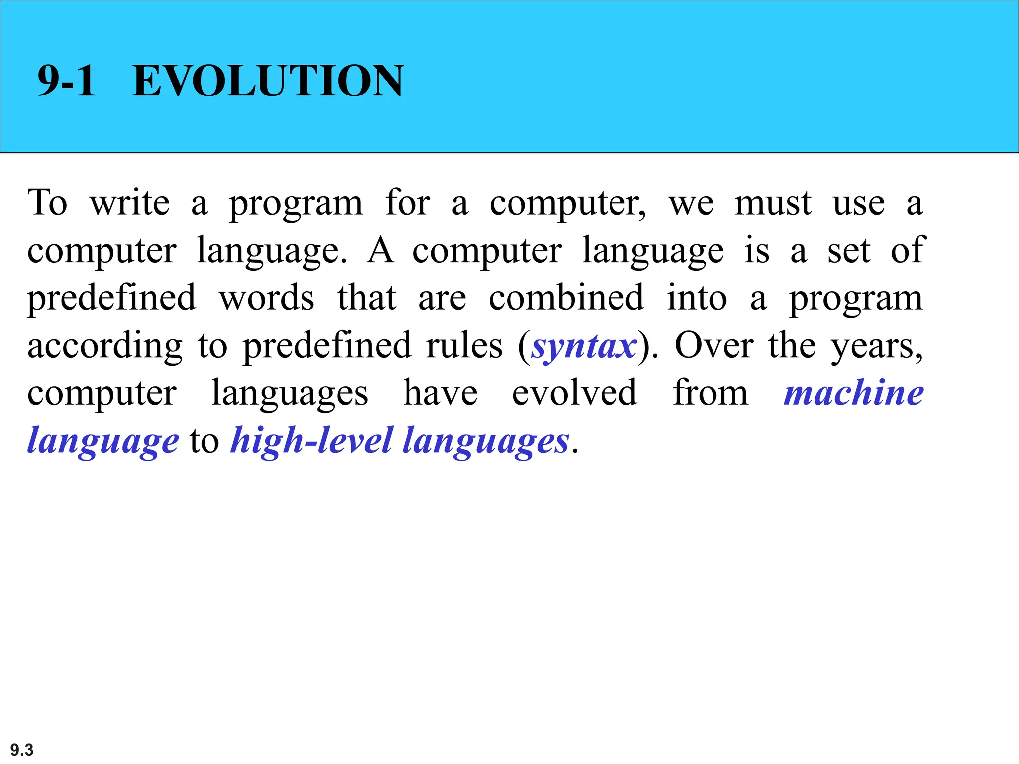 9.3
9-1 EVOLUTION
To write a program for a computer, we must use a
computer language. A computer language is a set of
predefined words that are combined into a program
according to predefined rules (syntax). Over the years,
computer languages have evolved from machine
language to high-level languages.
 