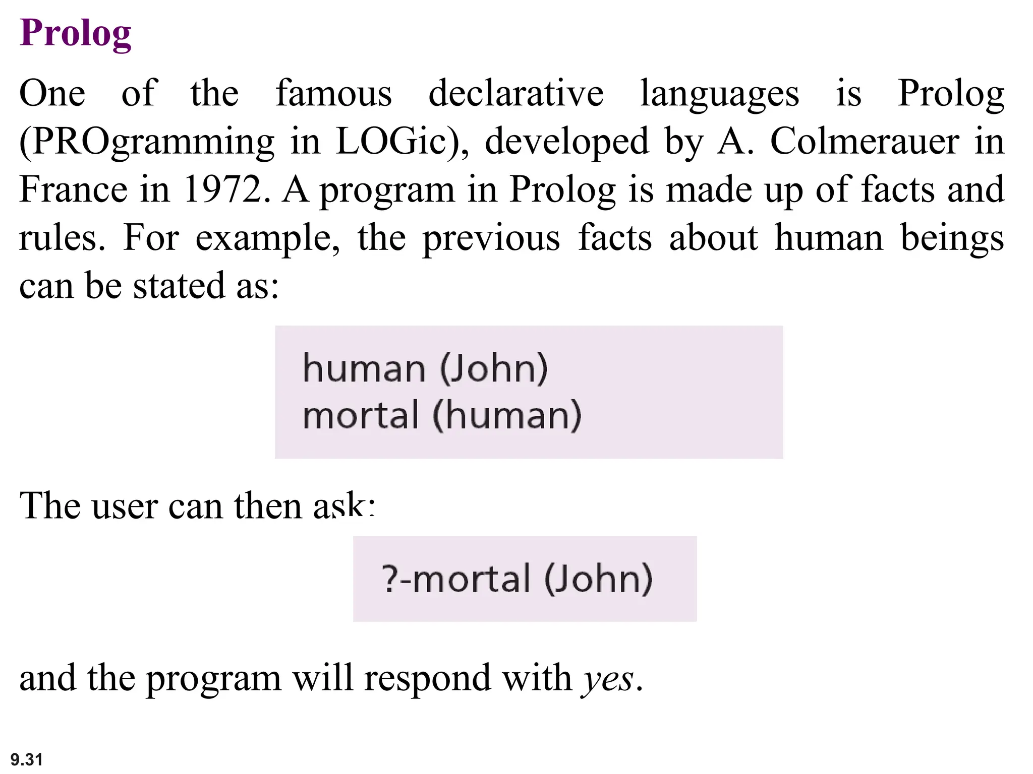 9.31
Prolog
One of the famous declarative languages is Prolog
(PROgramming in LOGic), developed by A. Colmerauer in
France in 1972. A program in Prolog is made up of facts and
rules. For example, the previous facts about human beings
can be stated as:
The user can then ask:
and the program will respond with yes.
 