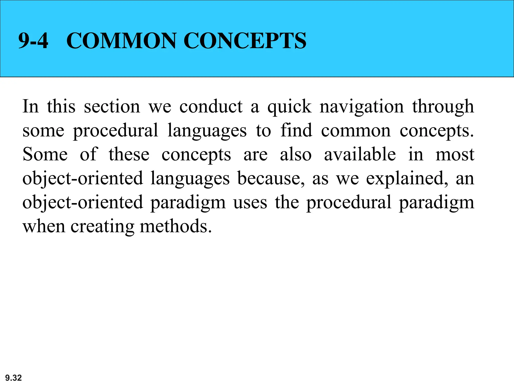 9.32
9-4 COMMON CONCEPTS
In this section we conduct a quick navigation through
some procedural languages to find common concepts.
Some of these concepts are also available in most
object-oriented languages because, as we explained, an
object-oriented paradigm uses the procedural paradigm
when creating methods.
 