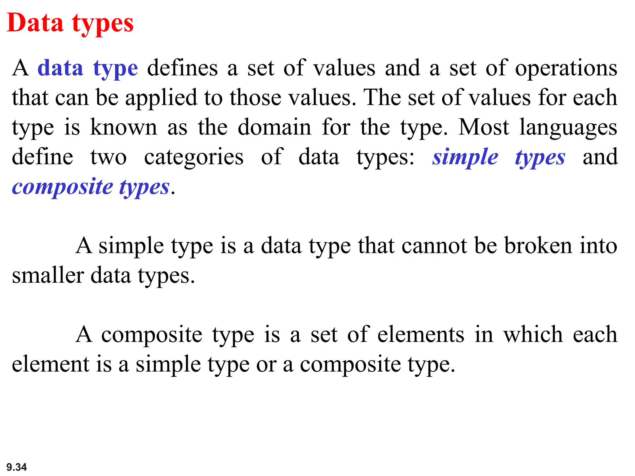 9.34
Data types
A data type defines a set of values and a set of operations
that can be applied to those values. The set of values for each
type is known as the domain for the type. Most languages
define two categories of data types: simple types and
composite types.
A simple type is a data type that cannot be broken into
smaller data types.
A composite type is a set of elements in which each
element is a simple type or a composite type.
 