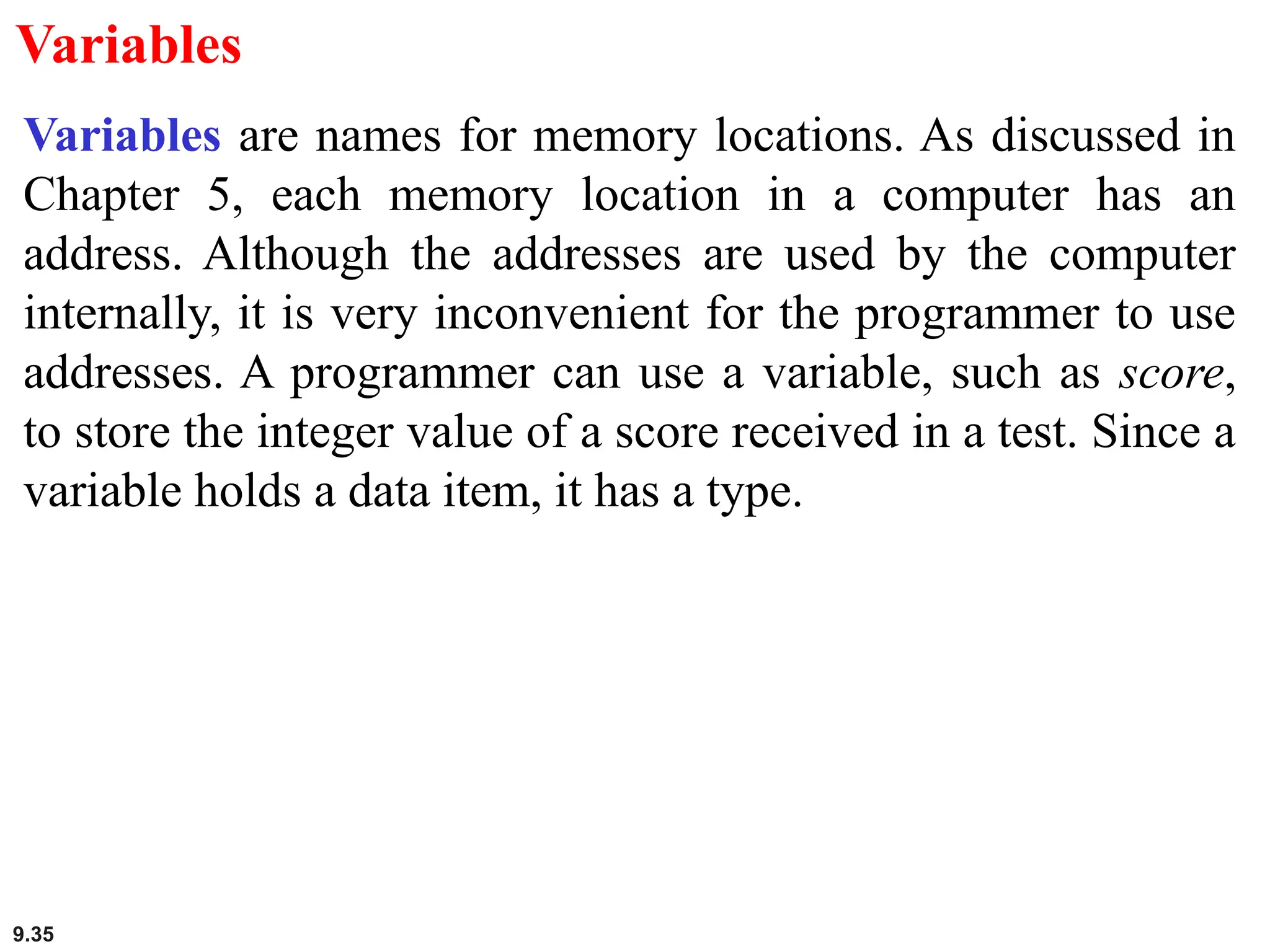 9.35
Variables
Variables are names for memory locations. As discussed in
Chapter 5, each memory location in a computer has an
address. Although the addresses are used by the computer
internally, it is very inconvenient for the programmer to use
addresses. A programmer can use a variable, such as score,
to store the integer value of a score received in a test. Since a
variable holds a data item, it has a type.
 