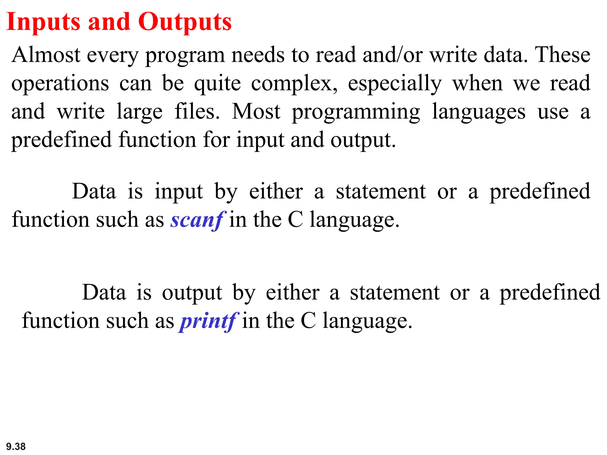 9.38
Inputs and Outputs
Almost every program needs to read and/or write data. These
operations can be quite complex, especially when we read
and write large files. Most programming languages use a
predefined function for input and output.
Data is input by either a statement or a predefined
function such as scanf in the C language.
Data is output by either a statement or a predefined
function such as printf in the C language.
 