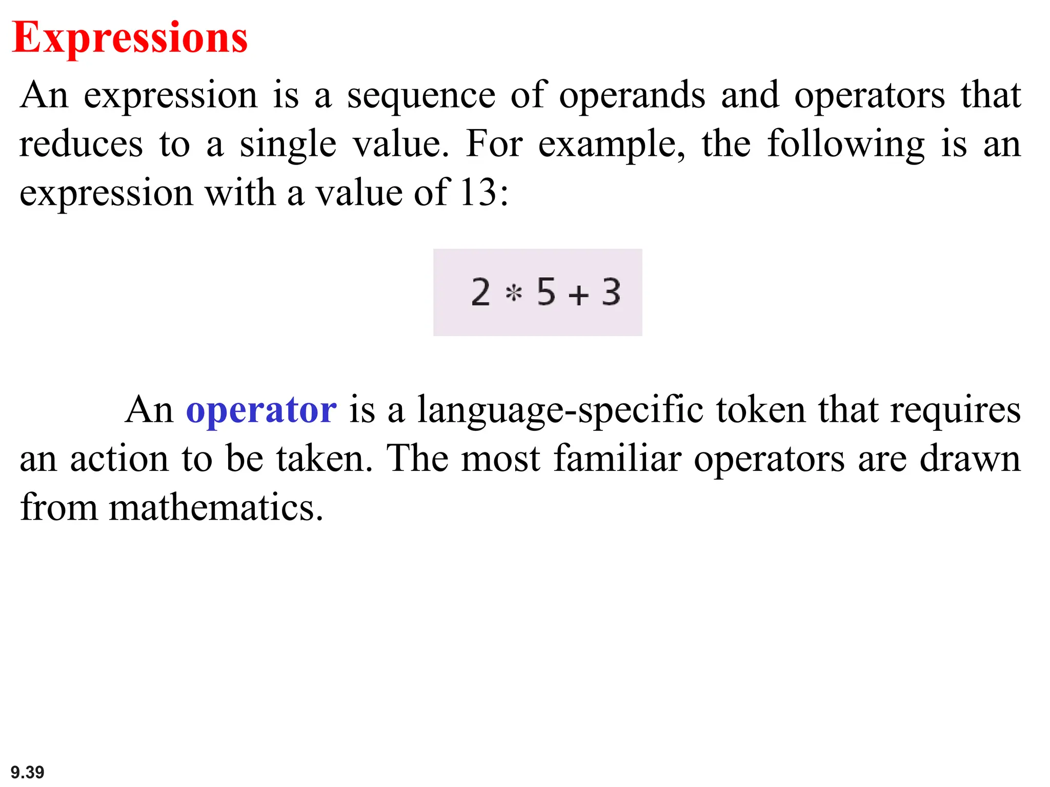 9.39
Expressions
An expression is a sequence of operands and operators that
reduces to a single value. For example, the following is an
expression with a value of 13:
An operator is a language-specific token that requires
an action to be taken. The most familiar operators are drawn
from mathematics.
 