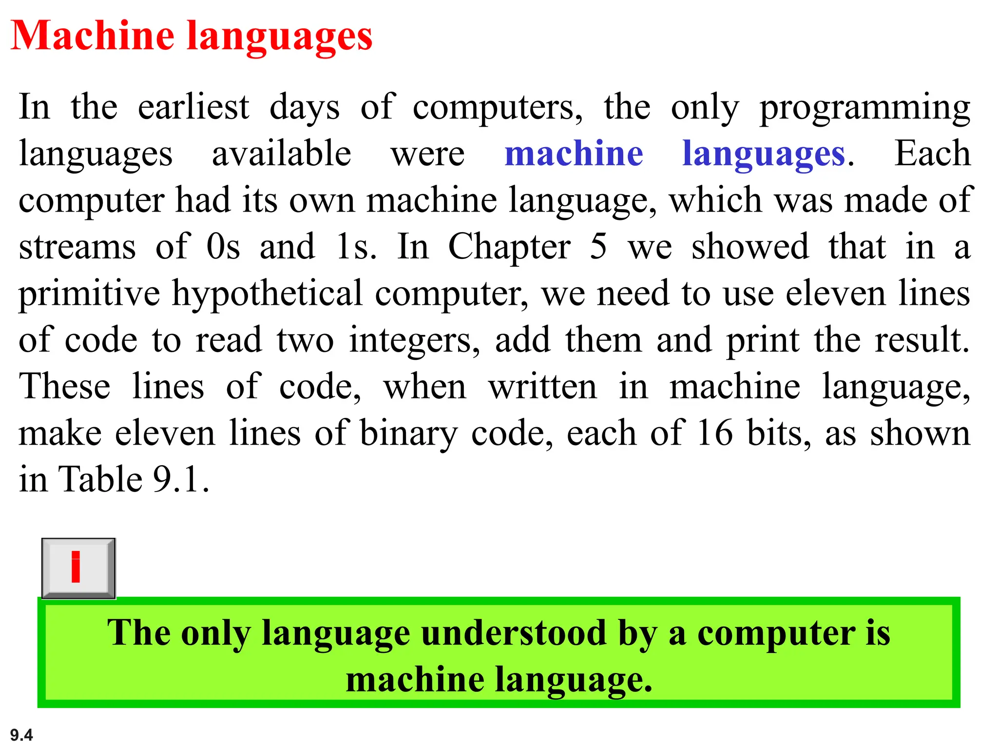 9.4
Machine languages
In the earliest days of computers, the only programming
languages available were machine languages. Each
computer had its own machine language, which was made of
streams of 0s and 1s. In Chapter 5 we showed that in a
primitive hypothetical computer, we need to use eleven lines
of code to read two integers, add them and print the result.
These lines of code, when written in machine language,
make eleven lines of binary code, each of 16 bits, as shown
in Table 9.1.
The only language understood by a computer is
machine language.
i
 