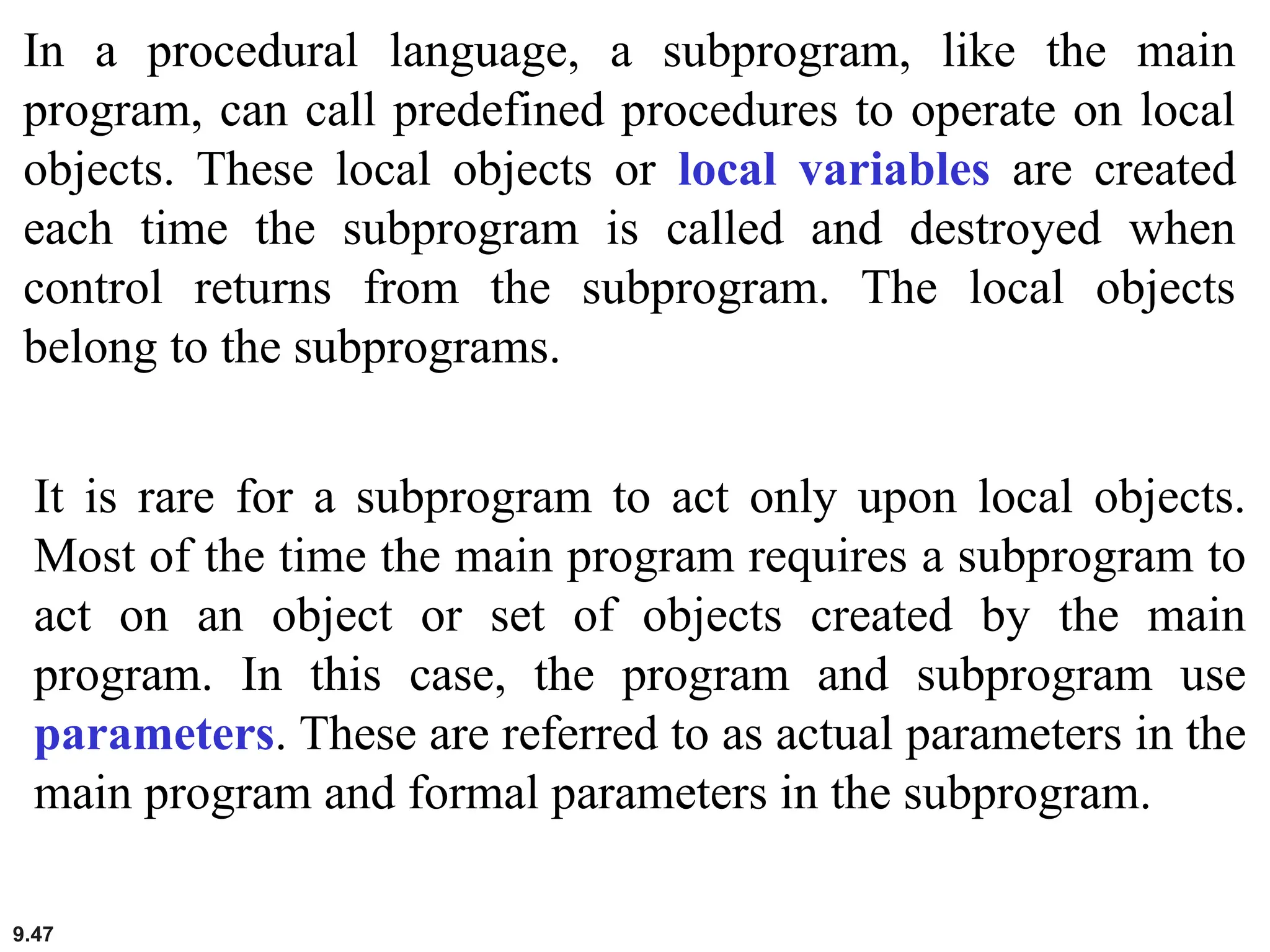 9.47
In a procedural language, a subprogram, like the main
program, can call predefined procedures to operate on local
objects. These local objects or local variables are created
each time the subprogram is called and destroyed when
control returns from the subprogram. The local objects
belong to the subprograms.
It is rare for a subprogram to act only upon local objects.
Most of the time the main program requires a subprogram to
act on an object or set of objects created by the main
program. In this case, the program and subprogram use
parameters. These are referred to as actual parameters in the
main program and formal parameters in the subprogram.
 