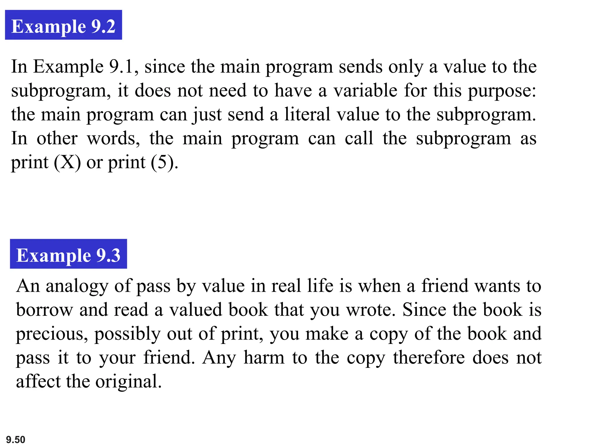 9.50
Example 9.2
In Example 9.1, since the main program sends only a value to the
subprogram, it does not need to have a variable for this purpose:
the main program can just send a literal value to the subprogram.
In other words, the main program can call the subprogram as
print (X) or print (5).
Example 9.3
An analogy of pass by value in real life is when a friend wants to
borrow and read a valued book that you wrote. Since the book is
precious, possibly out of print, you make a copy of the book and
pass it to your friend. Any harm to the copy therefore does not
affect the original.
 