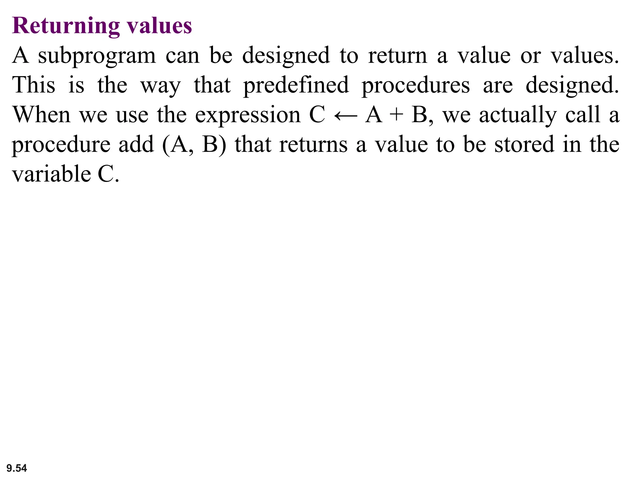 9.54
Returning values
A subprogram can be designed to return a value or values.
This is the way that predefined procedures are designed.
When we use the expression C ← A + B, we actually call a
procedure add (A, B) that returns a value to be stored in the
variable C.
 