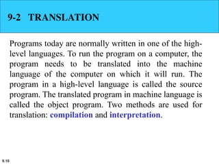 9.10
9-2 TRANSLATION
Programs today are normally written in one of the high-
level languages. To run the program on a computer, the
program needs to be translated into the machine
language of the computer on which it will run. The
program in a high-level language is called the source
program. The translated program in machine language is
called the object program. Two methods are used for
translation: compilation and interpretation.
 