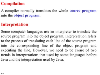 9.11
Compilation
A compiler normally translates the whole source program
into the object program.
Interpretation
Some computer languages use an interpreter to translate the
source program into the object program. Interpretation refers
to the process of translating each line of the source program
into the corresponding line of the object program and
executing the line. However, we need to be aware of two
trends in interpretation: that used by some languages before
Java and the interpretation used by Java.
 
