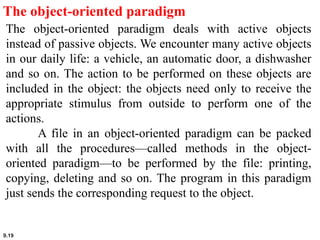 9.19
The object-oriented paradigm
The object-oriented paradigm deals with active objects
instead of passive objects. We encounter many active objects
in our daily life: a vehicle, an automatic door, a dishwasher
and so on. The action to be performed on these objects are
included in the object: the objects need only to receive the
appropriate stimulus from outside to perform one of the
actions.
A file in an object-oriented paradigm can be packed
with all the procedures—called methods in the object-
oriented paradigm—to be performed by the file: printing,
copying, deleting and so on. The program in this paradigm
just sends the corresponding request to the object.
 