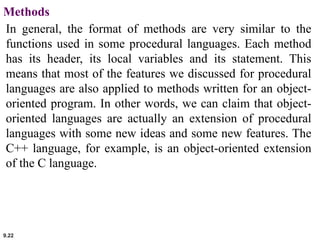 9.22
Methods
In general, the format of methods are very similar to the
functions used in some procedural languages. Each method
has its header, its local variables and its statement. This
means that most of the features we discussed for procedural
languages are also applied to methods written for an object-
oriented program. In other words, we can claim that object-
oriented languages are actually an extension of procedural
languages with some new ideas and some new features. The
C++ language, for example, is an object-oriented extension
of the C language.
 