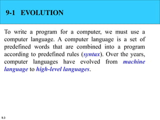 9.3
9-1 EVOLUTION
To write a program for a computer, we must use a
computer language. A computer language is a set of
predefined words that are combined into a program
according to predefined rules (syntax). Over the years,
computer languages have evolved from machine
language to high-level languages.
 