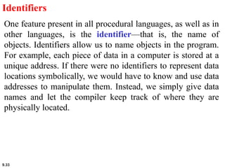 9.33
Identifiers
One feature present in all procedural languages, as well as in
other languages, is the identifier—that is, the name of
objects. Identifiers allow us to name objects in the program.
For example, each piece of data in a computer is stored at a
unique address. If there were no identifiers to represent data
locations symbolically, we would have to know and use data
addresses to manipulate them. Instead, we simply give data
names and let the compiler keep track of where they are
physically located.
 