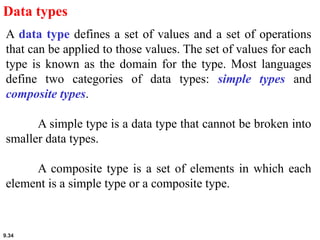 9.34
Data types
A data type defines a set of values and a set of operations
that can be applied to those values. The set of values for each
type is known as the domain for the type. Most languages
define two categories of data types: simple types and
composite types.
A simple type is a data type that cannot be broken into
smaller data types.
A composite type is a set of elements in which each
element is a simple type or a composite type.
 