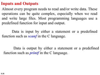 9.38
Inputs and Outputs
Almost every program needs to read and/or write data. These
operations can be quite complex, especially when we read
and write large files. Most programming languages use a
predefined function for input and output.
Data is input by either a statement or a predefined
function such as scanf in the C language.
Data is output by either a statement or a predefined
function such as printf in the C language.
 