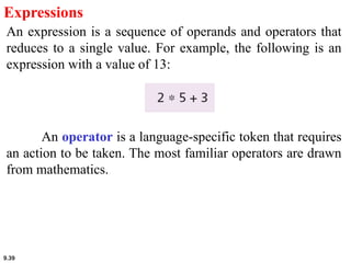 9.39
Expressions
An expression is a sequence of operands and operators that
reduces to a single value. For example, the following is an
expression with a value of 13:
An operator is a language-specific token that requires
an action to be taken. The most familiar operators are drawn
from mathematics.
 
