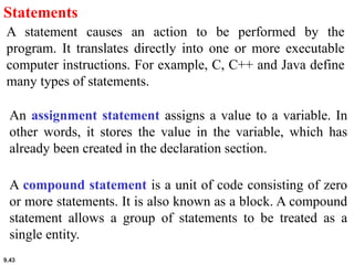 9.43
Statements
A statement causes an action to be performed by the
program. It translates directly into one or more executable
computer instructions. For example, C, C++ and Java define
many types of statements.
An assignment statement assigns a value to a variable. In
other words, it stores the value in the variable, which has
already been created in the declaration section.
A compound statement is a unit of code consisting of zero
or more statements. It is also known as a block. A compound
statement allows a group of statements to be treated as a
single entity.
 
