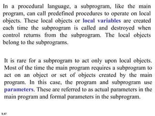9.47
In a procedural language, a subprogram, like the main
program, can call predefined procedures to operate on local
objects. These local objects or local variables are created
each time the subprogram is called and destroyed when
control returns from the subprogram. The local objects
belong to the subprograms.
It is rare for a subprogram to act only upon local objects.
Most of the time the main program requires a subprogram to
act on an object or set of objects created by the main
program. In this case, the program and subprogram use
parameters. These are referred to as actual parameters in the
main program and formal parameters in the subprogram.
 