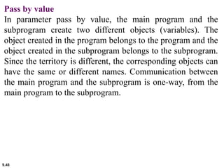 9.48
Pass by value
In parameter pass by value, the main program and the
subprogram create two different objects (variables). The
object created in the program belongs to the program and the
object created in the subprogram belongs to the subprogram.
Since the territory is different, the corresponding objects can
have the same or different names. Communication between
the main program and the subprogram is one-way, from the
main program to the subprogram.
 