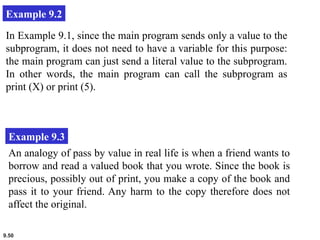 9.50
Example 9.2
In Example 9.1, since the main program sends only a value to the
subprogram, it does not need to have a variable for this purpose:
the main program can just send a literal value to the subprogram.
In other words, the main program can call the subprogram as
print (X) or print (5).
Example 9.3
An analogy of pass by value in real life is when a friend wants to
borrow and read a valued book that you wrote. Since the book is
precious, possibly out of print, you make a copy of the book and
pass it to your friend. Any harm to the copy therefore does not
affect the original.
 