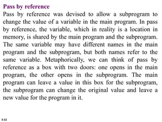 9.52
Pass by reference
Pass by reference was devised to allow a subprogram to
change the value of a variable in the main program. In pass
by reference, the variable, which in reality is a location in
memory, is shared by the main program and the subprogram.
The same variable may have different names in the main
program and the subprogram, but both names refer to the
same variable. Metaphorically, we can think of pass by
reference as a box with two doors: one opens in the main
program, the other opens in the subprogram. The main
program can leave a value in this box for the subprogram,
the subprogram can change the original value and leave a
new value for the program in it.
 