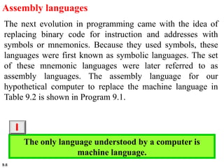 9.6
Assembly languages
The next evolution in programming came with the idea of
replacing binary code for instruction and addresses with
symbols or mnemonics. Because they used symbols, these
languages were first known as symbolic languages. The set
of these mnemonic languages were later referred to as
assembly languages. The assembly language for our
hypothetical computer to replace the machine language in
Table 9.2 is shown in Program 9.1.
The only language understood by a computer is
machine language.
i
 