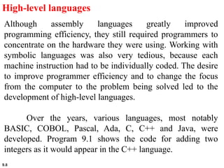 9.8
High-level languages
Although assembly languages greatly improved
programming efficiency, they still required programmers to
concentrate on the hardware they were using. Working with
symbolic languages was also very tedious, because each
machine instruction had to be individually coded. The desire
to improve programmer efficiency and to change the focus
from the computer to the problem being solved led to the
development of high-level languages.
Over the years, various languages, most notably
BASIC, COBOL, Pascal, Ada, C, C++ and Java, were
developed. Program 9.1 shows the code for adding two
integers as it would appear in the C++ language.
 