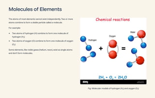 Molecules of Elements
The atoms of most elements cannot exist independently. Two or more
atoms combine to form a stable particle called a molecule.
For example:
Two atoms of hydrogen (H) combine to form one molecule of
hydrogen (H¢)
Two atoms of oxygen (O) combine to form one molecule of oxygen
(O¢)
Some elements, like noble gases (helium, neon), exist as single atoms
and don't form molecules.
Fig: Molecular models of hydrogen (H¢) and oxygen (O¢)
 