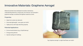 Innovative Materials: Graphene Aerogel
Material scientists have developed innovative materials by
understanding elements, compounds, and mixtures. One example is
graphene aerogel, considered the lightest material on Earth.
Properties:
Made from carbon (an element)
Extremely lightweight - even grass can hold it
Highly porous with high absorbing capacity
Potential Applications:
Environmental cleaner (e.g., oil spill cleanup)
Energy-saving devices
Special coatings for buildings
Fig: Graphene aerogel - so light that flower can hold it
 