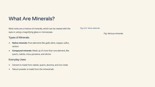 What Are Minerals?
Most rocks are a mixture of minerals, which can be viewed with the
eyes or using a magnifying glass or microscope.
Types of Minerals:
Native minerals: Pure elements like gold, silver, copper, sulfur,
carbon
Compound minerals: Made up of more than one element, like
quartz, calcite, mica, pyroxene, and olivine
Everyday Uses:
Cement is made from calcite, quartz, alumina, and iron oxide
Talcum powder is made from the mineral talc
Fig: Various minerals
 